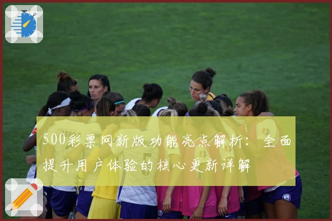 500彩票网新版功能亮点解析:全面提升用户体验的核心更新详解