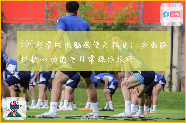 500彩票网电脑版使用指南：全面解析核心功能与日常操作技巧