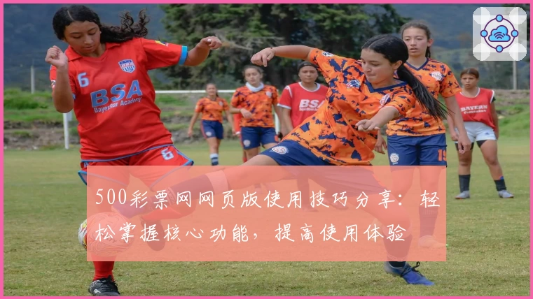 500彩票网网页版使用技巧分享：轻松掌握核心功能，提高使用体验