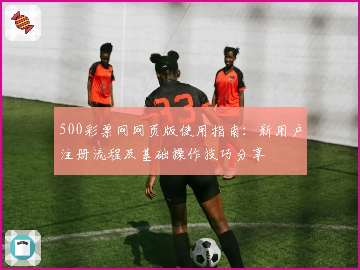 500彩票网网页版使用指南：新用户注册流程及基础操作技巧分享
