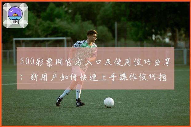500彩票网官方入口及使用技巧分享：新用户如何快速上手操作技巧指南