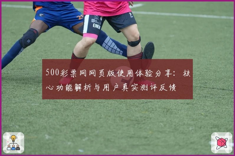 500彩票网网页版使用体验分享：核心功能解析与用户真实测评反馈