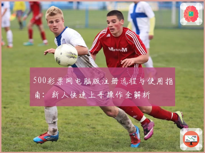 500彩票网电脑版注册流程与使用指南：新人快速上手操作全解析