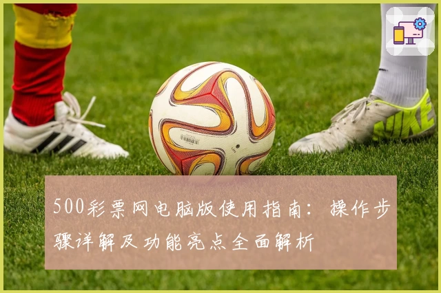 500彩票网电脑版使用指南：操作步骤详解及功能亮点全面解析