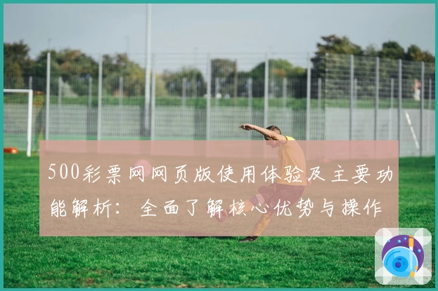500彩票网网页版使用体验及主要功能解析：全面了解核心优势与操作便捷性