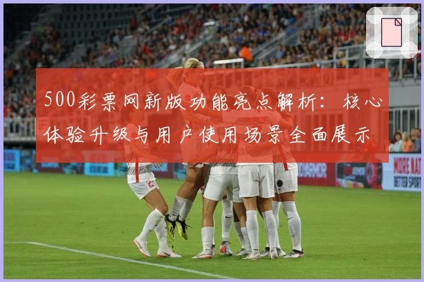500彩票网新版功能亮点解析：核心体验升级与用户使用场景全面展示