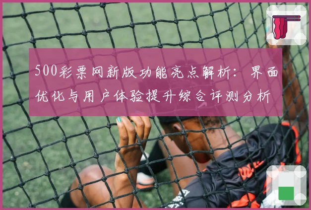 500彩票网新版功能亮点解析：界面优化与用户体验提升综合评测分析